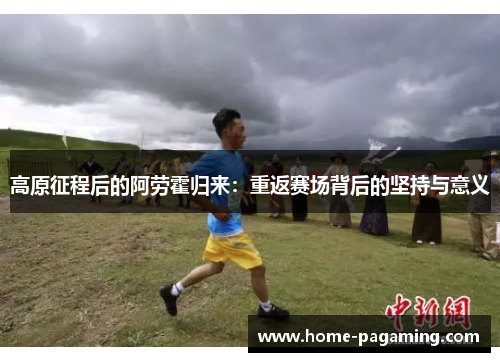 高原征程后的阿劳霍归来:重返赛场背后的坚持与意义 高原征程后的阿劳霍归来:重返赛场背后的坚持与意义
