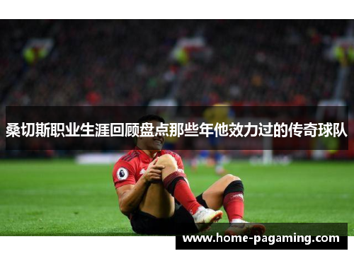 桑切斯职业生涯回顾盘点那些年他效力过的传奇球队 桑切斯职业生涯回顾盘点那些年他效力过的传奇球队