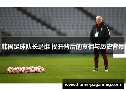 韩国足球队长是谁 揭开背后的真相与历史背景 韩国足球队长是谁 揭开背后的真相与历史背景