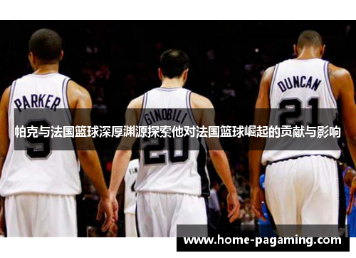 帕克与法国篮球深厚渊源探索他对法国篮球崛起的贡献与影响