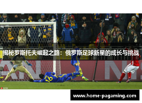 揭秘罗斯托夫崛起之路:俄罗斯足球新星的成长与挑战 揭秘罗斯托夫崛起之路:俄罗斯足球新星的成长与挑战