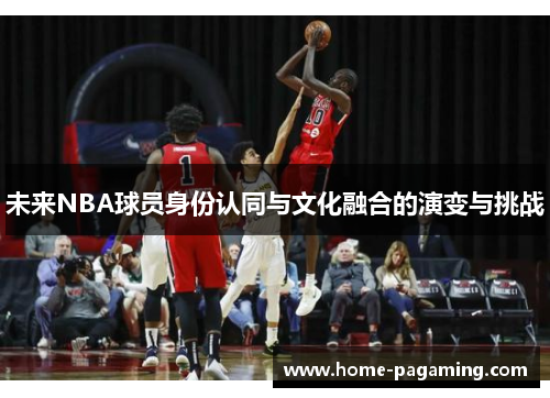 未来NBA球员身份认同与文化融合的演变与挑战 未来NBA球员身份认同与文化融合的演变与挑战