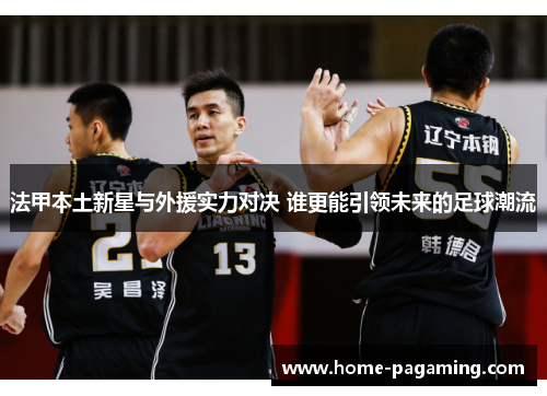 法甲本土新星与外援实力对决 谁更能引领未来的足球潮流 法甲本土新星与外援实力对决 谁更能引领未来的足球潮流