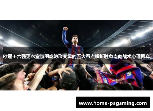 欧冠十六强更衣室氛围成隐形变量的五大看点解析胜负走向战术心理博弈 欧冠十六强更衣室氛围成隐形变量的五大看点解析胜负走向战术心理博弈