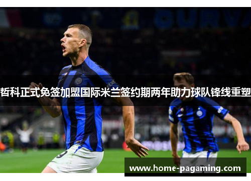 哲科正式免签加盟国际米兰签约期两年助力球队锋线重塑 哲科正式免签加盟国际米兰签约期两年助力球队锋线重塑