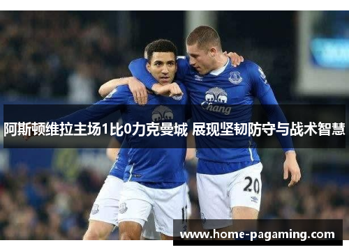 阿斯顿维拉主场1比0力克曼城 展现坚韧防守与战术智慧